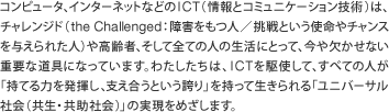 コンピュータ、インターネットなどのICT(情報とコミュニケーション技術)は、チャレンジド(the Challenged:障害をもつ人/挑戦という使命やチャンスを与えられた人)や高齢者、そして全ての人の生活にとって、今や欠かせない重要な道具になっています。わたしたちは、ICTを駆使して、すべての人が「持てる力を発揮し、支え合うという誇り」を持って生きられる「ユニバーサル社会」の実現をめざします。