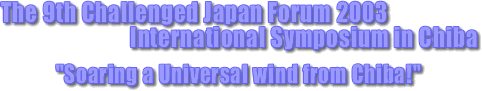 The 9th Challenged Japan Forum 2003
 International Symposium in Chiba
   "Soaring a Universal wind from Chiba!"