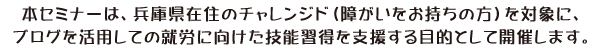 本セミナーは、兵庫県在住のチャレンジド（障がいをお持ちの方）を対象に、ブログを活用しての就労に向けた技能習得を支援する目的として開催します。 