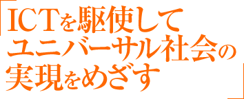 ICTを駆使してユニバーサル社会(共生・共助社会)の実現をめざす
